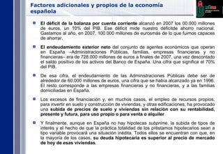 Factores adicionales y propios de la economía española El déficit de la balanza por cuenta corriente  alcanzó en 2007 los 00.000 millones de euros, un 10% del PIB. Ese déficit mide nuestro déficitde ahorro nacional. Gastamos al año, en 2007, 100.000 millones de eurosmás de lo que fuimos capaces de ahorrar. El endeudamiento exterior neto  del conjunto de agentes económicos que operan en España –Administraciones Públicas, familias, empresas financieras y no financieras– era de 728.000 millones de euros a finales de 2007, una vez descontado el saldo positivo de los activos del Banco de España. Una cifra que significa el 70% del PIB.  De esa cifra, el endeudamiento de las Administraciones Públicas debe ser de alrededor de 60.000 millones de euros, una cifra que se había alcanzado ya en 1996. El resto corresponde a las empresas financieras y no financieras, y a las familias domiciliadas en España. Los excesos de financiación y, en muchos casos, el empleo de recursos propios, para invertir en suelo y construcción de viviendas, y otras edificaciones, ha provocado una  subida de precios de suelo y viviendas sin relación con su rentabilidad, presente y futura, para uso propio o para venta o alquiler Y finalmente, aunque en España no hay hipotecas  subprime , la subida de tipos de interés y el hecho de que la práctica totalidad de los préstamos hipotecarios sean a tipo variable provocará una situación inédita. Todos ellos se encuentran con que, en la mayoría de los casos,  su deuda hipotecaria es superior al precio de mercado de hoy de esas viviendas . 