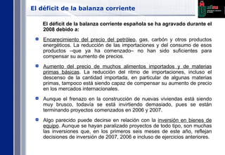 El déficit de la balanza corriente  El déficit de la balanza corriente española se ha agravado durante el 2008 debido a: Encarecimiento del precio del petróleo , gas, carbón y otros productos energéticos. La reducción de las importaciones y del consumo de esos productos –que ya ha comenzado– no han sido suficientes para compensar su aumento de precios. Aumento del precio de muchos alimentos importados y de materias primas básicas . La reducción del ritmo de importaciones, incluso el descenso de la cantidad importada, en particular de algunas materias primas, tampoco está siendo capaz de compensar su aumento de precio en los mercados internacionales. Aunque el frenazo en la construcción de nuevas viviendas está siendo muy brusco, todavía se está invirtiendo demasiado, pues se están terminando proyectos comenzados en 2006 y 2007. Algo parecido puede decirse en relación con la  inversión en bienes de equipo . Aunque se hayan paralizado proyectos de todo tipo, son muchas las inversiones que, en los primeros seis meses de este año, reflejan decisiones de inversión de 2007, 2006 e incluso de ejercicios anteriores. 