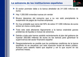 La solvencia de las instituciones españolas El sector promotor debe a la banca alrededor de 311.000 millones de euros Hay 1.200.000 viviendas nuevas sin vender Brusco descenso del consumo que a su vez está precipitando la suspensión de pagos de muchas empresas Es muy probable que cerca del 50% de estos 311.000 millones de euros entren en mora a corto plazo Todo esto está afectando lógicamente a la banca creándole graves problemas de liquidez e incluso de solvencia. Debido a todo esto hemos asistido recientemente al plan del gobierno de inyectar 200.000 millones de euros en los bancos para garantizar la supervivencia del sector financiero español Desgraciadamente es posible que los problemas crediticios de la banca española no se resuelvan con esta inyección brutal de dinero público. Aunque para saberlo habrá que esperar y ver lo que ocurre en los próximos meses. 