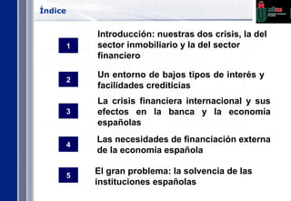 Índice Introducción: nuestras dos crisis, la del sector inmobiliario y la del sector financiero La crisis financiera internacional y sus efectos en la banca y la economía españolas  Las necesidades de financiación externa de la economía española El gran problema: la solvencia de las instituciones españolas Un entorno de bajos tipos de interés y facilidades crediticias 1 3 5 4 2 