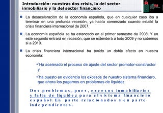 Introducción:  nuestras dos crisis, la del sector inmobiliario y la del sector financiero La desaceleración de la economía española, que en cualquier caso iba a terminar en una profunda recesión, ya había comenzado cuando estalló la crisis financiera internacional de 2007.  La economía española se ha estancado en el primer semestre de 2008. Y en este segundo entrará en recesión, que se extenderá a todo 2009 y no sabemos si a 2010.  La crisis financiera internacional ha tenido un doble efecto en nuestra economía:  Ha acelerado el proceso de ajuste del sector promotor-constructor y  ha puesto en evidencia los excesos de nuestro sistema financiero, que ahora los pagamos en problemas de liquidez.  Dos problemas, pues,  excesos inmobiliarios y falta de liquidez  para el sistema financiero español. En  parte relacionados y en parte independientes. 