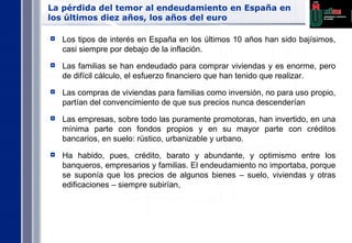 La pérdida del temor al endeudamiento en España en los últimos diez años, los años del euro Los tipos de interés en España en los últimos 10 años han sido bajísimos, casi siempre por debajo de la inflación. Las familias se han endeudado para comprar viviendas y es enorme, pero de difícil cálculo, el esfuerzo financiero que han tenido que realizar. Las compras de viviendas para familias como inversión, no para uso propio, partían del convencimiento de que sus precios nunca descenderían Las empresas, sobre todo las puramente promotoras, han invertido, en una mínima parte con fondos propios y en su mayor parte con créditos bancarios, en suelo: rústico, urbanizable y urbano. Ha habido, pues, crédito, barato y abundante, y optimismo entre los banqueros, empresarios y familias. El endeudamiento no importaba, porque se suponía que los precios de algunos bienes – suelo, viviendas y otras edificaciones – siempre subirían, 