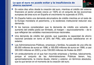 Lo que el euro no puede evitar y la insuficiencia de ahorro nacional En estos diez años desde la creación del euro, mientras el crédito del sistema financiero al sector privado crecía un 130% en el conjunto de las economías europeas del área euro en España el crecimiento ha superado el 370%. En España había una demanda abrumadora de crédito mientras en el resto de la Europa monetaria el pesimismo, y la esclerosis institucional reducían esa demanda. Si los bancos consideraban que la demanda de crédito era solvente, el aumento del crédito podía ser ilimitado, al margen – equivocadamente – de lo que reflejaran las variables macroeconómicas nacionales. Una demanda de crédito tan grande, que superaba la capacidad de ahorro nacional (anclada en torno al 20% del PIB), sólo podía satisfacerse en el exterior. Las Administraciones Públicas, empresas y familias, ha pasado de una cifra de 85.000 millones de euros en 1996, a 165.000 millones de euros en 1999, a casi 300.000 millones en 2003 y a los 728.000 millones de finales de 2007. Un endeudamiento en el que han incurrido empresas y familias, básicamente, porque el conjunto de las Administraciones Públicas tienen, hoy, aproximadamente, la misma deuda, interior y exterior, en términos absolutos, que la que tenían en el momento de la creación del euro. 