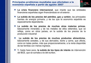Principales problemas mundiales que afectaban a la economía española a partir de agosto 2007 La crisis financiera internacional , que impide que las entidades financieras españolas sigan financiándose en el exterior. La subida de los precios del petróleo, gas y carbón , las principales fuentes de energía primaria, y de los que la economía española es especialmente dependiente. La subida de los precios de muchas otras materias primas , básicamente minerales y de los metales de ellos obtenidos, que se refleja, como en otros países, en la subida de los precios de la producción industrial La subida de los precios de muchos productos alimenticios , básicamente cereales, y de sus derivados, leche y carne, que afecta, como en todas partes, más que proporcionalmente, a la renta disponible de las familias con menos ingresos. Y, hasta hace poco,  la subida de los tipos de interés  de intervención del BCE, que se sumaba a la del euribor, 
