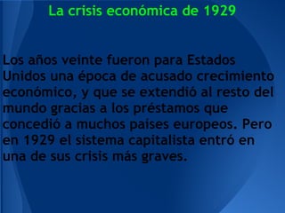 La crisis económica de 1929


Los años veinte fueron para Estados
Unidos una época de acusado crecimiento
económico, y que se extendió al resto del
mundo gracias a los préstamos que
concedió a muchos países europeos. Pero
en 1929 el sistema capitalista entró en
una de sus crisis más graves.
 
