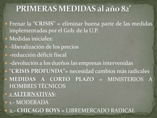  Frenar la “CRISIS” = eliminar buena parte de las medidas
    implementadas por el Gob. de la U.P.
   Medidas iniciales:
   -liberalización de los precios
   -reducción déficit fiscal
   -devolución a los dueños las empresas intervenidas
   “CRISIS PROFUNDA”= necesidad cambios más radicales
   MEDIDAS A CORTO PLAZO = MINISTERIOS A
    HOMBRES TÉCNICOS
   2 ALTERNATIVAS:
   1.- MODERADA
   2.- CHICAGO BOYS = LIBREMERCADO RADICAL
 