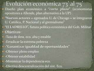  Diseño plan económico a “corto plazo” (economistas
    opositores a Allende, plan alternativo a la UP)
   “Nuevos actores = egresados U. de Chicago = se integraron
    U. Católica, P. Nacional y al gremialismo”
   “El LADRILLO”, futura política económica del Gob. Militar
   Objetivos:
   -Taza de dess. eco. alta y estable
   -Erradicar la extrema pobreza
   -”Garantizar igualdad de oportunidades”
   -Obtener pleno empleo
   -Obtener estabilidad
   -Minimizar la dependencia eco.
   -Efectiva descentralización del sist. Eco.
 