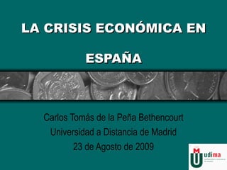 LA CRISIS ECONÓMICA EN  ESPAÑA Carlos Tomás de la Peña Bethencourt Universidad a Distancia de Madrid 23 de Agosto de 2009 