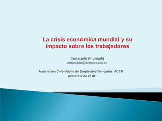 La crisis económica mundial y su impacto sobre los trabajadoresConsuelo Ahumada cahumada@javeriana.edu.co Asociación Colombiana de Empleados Bancarios, ACEB  octubre 2 de 2010 