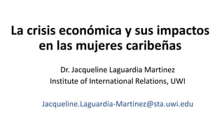 La crisis económica y sus impactos
en las mujeres caribeñas
Dr. Jacqueline Laguardia Martinez
Institute of International Relations, UWI
Jacqueline.Laguardia-Martinez@sta.uwi.edu
 