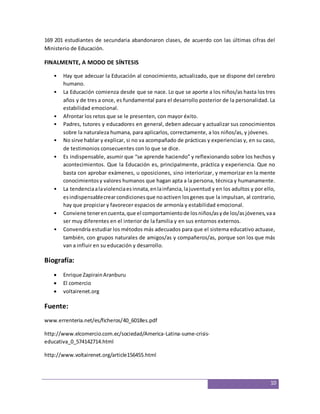 169 201 estudiantes de secundaria abandonaron clases, de acuerdo con las últimas cifras del 
Ministerio de Educación. 
10 
FINALMENTE, A MODO DE SÍNTESIS 
• Hay que adecuar la Educación al conocimiento, actualizado, que se dispone del cerebro 
humano. 
• La Educación comienza desde que se nace. Lo que se aporte a los niños/as hasta los tres 
años y de tres a once, es fundamental para el desarrollo posterior de la personalidad. La 
estabilidad emocional. 
• Afrontar los retos que se le presenten, con mayor éxito. 
• Padres, tutores y educadores en general, deben adecuar y actualizar sus conocimientos 
sobre la naturaleza humana, para aplicarlos, correctamente, a los niños/as, y jóvenes. 
• No sirve hablar y explicar, si no va acompañado de prácticas y experiencias y, en su caso, 
de testimonios consecuentes con lo que se dice. 
• Es indispensable, asumir que “se aprende haciendo” y reflexionando sobre los hechos y 
acontecimientos. Que la Educación es, principalmente, práctica y experiencia. Que no 
basta con aprobar exámenes, u oposiciones, sino interiorizar, y memorizar en la mente 
conocimientos y valores humanos que hagan apta a la persona, técnica y humanamente. 
• La tendencia a la violencia es innata, en la infancia, la juventud y en los adultos y por ello, 
es indispensable crear condiciones que no activen los genes que la impulsan, al contrario, 
hay que propiciar y favorecer espacios de armonía y estabilidad emocional. 
• Conviene tener en cuenta, que el comportamiento de los niños/as y de los/as jóvenes, va a 
ser muy diferentes en el interior de la familia y en sus entornos externos. 
• Convendría estudiar los métodos más adecuados para que el sistema educativo actuase, 
también, con grupos naturales de amigos/as y compañeros/as, porque son los que más 
van a influir en su educación y desarrollo. 
Biografía: 
 Enrique Zapirain Aranburu 
 El comercio 
 voltairenet.org 
Fuente: 
www.errenteria.net/es/ficheros/40_6018es.pdf 
http://www.elcomercio.com.ec/sociedad/America-Latina-sume-crisis-educativa_ 
0_574142714.html 
http://www.voltairenet.org/article156455.html 
