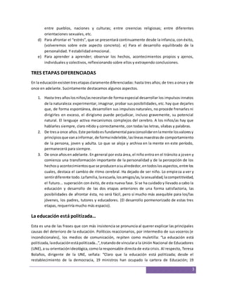 entre pueblos, naciones y culturas; entre creencias religiosas; entre diferentes 
orientaciones sexuales, etc. 
d) Para afrontar el “estrés”, que se presentará continuamente desde la infancia, con éxito, 
(volveremos sobre este aspecto concreto). e) Para el desarrollo equilibrado de la 
personalidad. Y estabilidad emocional. 
e) Para aprender a aprender; observar los hechos, acontecimientos propios y ajenos, 
3 
individuales y colectivos, reflexionando sobre ellos y extrayendo conclusiones. 
TRES ETAPAS DIFERENCIADAS 
En la educación existen tres etapas claramente diferenciadas: hasta tres años; de tres a once y de 
once en adelante. Sucintamente destacamos algunos aspectos. 
1. Hasta tres años los niños/as necesitan de forma especial desarrollar los impulsos innatos 
de la naturaleza: experimentar, imaginar, probar sus posibilidades, etc. hay que dejarles 
que, de forma espontánea, desarrollen sus impulsos naturales, no procede frenarles ni 
dirigirles en exceso, el dirigismo puede perjudicar, incluso gravemente, su potencial 
natural. El lenguaje activa mecanismos complejos del cerebro. A los niños/as hay que 
hablarles siempre, claro nítido y correctamente, con todas las letras, sílabas y palabras. 
2. De tres a once años. Este período es fundamental para consolidar en la mente los valores y 
principios que van a informar, de forma indeleble, las líneas maestras de comportamiento 
de la persona, joven y adulta. Lo que se aloja y archiva en la mente en este período, 
permanecerá para siempre. 
3. De once años en adelante. En general por esta área, el niño entra en el tránsito a joven y 
comienza una transformación importante de la personalidad y de la percepción de los 
hechos y acontecimientos que se producen a su alrededor, en todos los aspectos, entre los 
cuales, destaca el cambio de ritmo cerebral. Ha dejado de ser niño. Lo empieza a ver y 
sentir diferente todo. La familia, la escuela, los amigos/as, la sexualidad, la competitividad, 
el futuro... superación con éxito, de esta nueva fase. Si se ha cuidado y llevado a cabo la 
educación y desarrollo de las dos etapas anteriores de una forma satisfactoria, las 
posibilidades de afrontar ésta, no será fácil, pero sí mucho más asequible para los/las 
jóvenes, los padres, tutores y educadores. (El desarrollo pormenorizado de estas tres 
etapas, requeriría mucho más espacio). 
La educación está politizada… 
Esta es una de las frases que con más insistencia se pronuncia al querer explicar las principales 
causas del deterioro de la educación. Políticos reaccionarios, por intermedio de sus voceros (e 
incondicionales), los medios de comunicación, repiten como muletilla: “La educación está 
politizada, la educación está politizada…”, tratando de vincular a la Unión Nacional de Educadores 
(UNE), a su orientación ideológica, como la responsable directa de esta crisis. Al respecto, Teresa 
Bolaños, dirigente de la UNE, señala: “Claro que la educación está politizada; desde el 
restablecimiento de la democracia, 19 ministros han ocupado la cartera de Educación; 19 
 