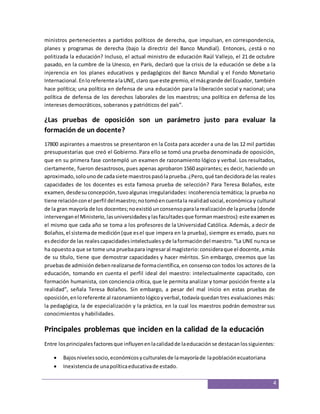 ministros pertenecientes a partidos políticos de derecha, que impulsan, en correspondencia, 
planes y programas de derecha (bajo la directriz del Banco Mundial). Entonces, ¿está o no 
politizada la educación? Incluso, el actual ministro de educación Raúl Vallejo, el 21 de octubre 
pasado, en la cumbre de la Unesco, en París, declaró que la crisis de la educación se debe a la 
injerencia en los planes educativos y pedagógicos del Banco Mundial y el Fondo Monetario 
Internacional. En lo referente a la UNE, claro que este gremio, el más grande del Ecuador, también 
hace política; una política en defensa de una educación para la liberación social y nacional; una 
política de defensa de los derechos laborales de los maestros; una política en defensa de los 
intereses democráticos, soberanos y patrióticos del país”. 
¿Las pruebas de oposición son un parámetro justo para evaluar la 
formación de un docente? 
17800 aspirantes a maestros se presentaron en la Costa para acceder a una de las 12 mil partidas 
presupuestarias que creó el Gobierno. Para ello se tomó una prueba denominada de oposición, 
que en su primera fase contempló un examen de razonamiento lógico y verbal. Los resultados, 
ciertamente, fueron desastrosos, pues apenas aprobaron 1560 aspirantes; es decir, haciendo un 
aproximado, solo uno de cada siete maestros pasó la prueba. ¿Pero, qué tan decidora de las reales 
capacidades de los docentes es esta famosa prueba de selección? Para Teresa Bolaños, este 
examen, desde su concepción, tuvo algunas irregularidades: incoherencia temática; la prueba no 
tiene relación con el perfil del maestro; no tomó en cuenta la realidad social, económica y cultural 
de la gran mayoría de los docentes; no existió un consenso para la realización de la prueba (donde 
intervengan el Ministerio, las universidades y las facultades que forman maestros): este examen es 
el mismo que cada año se toma a los profesores de la Universidad Católica. Además, a decir de 
Bolaños, el sistema de medición (que es el que impera en la prueba), siempre es errado, pues no 
es decidor de las reales capacidades intelectuales y de la formación del maestro. “La UNE nunca se 
ha opuesto a que se tome una prueba para ingresar al magisterio: considera que el docente, a más 
de su título, tiene que demostrar capacidades y hacer méritos. Sin embargo, creemos que las 
pruebas de admisión deben realizarse de forma científica, en consenso con todos los actores de la 
educación, tomando en cuenta el perfil ideal del maestro: intelectualmente capacitado, con 
formación humanista, con conciencia crítica, que le permita analizar y tomar posición frente a la 
realidad”, señala Teresa Bolaños. Sin embargo, a pesar del mal inicio en estas pruebas de 
oposición, en lo referente al razonamiento lógico y verbal, todavía quedan tres evaluaciones más: 
la pedagógica, la de especialización y la práctica, en la cual los maestros podrán demostrar sus 
conocimientos y habilidades. 
4 
Principales problemas que inciden en la calidad de la educación 
Entre los principales factores que influyen en la calidad de la educación se destacan los siguientes: 
 Bajos niveles socio, económicos y culturales de la mayoría de la población ecuatoriana 
 Inexistencia de una política educativa de estado. 
 