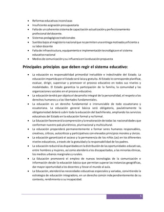 5 
 Reformas educativas inconclusas 
 Insuficiente asignación presupuestaria 
 Falta de un coherente sistema de capacitación actualización y perfeccionamiento 
profesional del docente. 
 Sistemas pedagógicos tradicionales 
 Sueldos bajos al magisterio nacional que no permiten una entrega motivada y eficiente a 
su labor docente 
 Falta de infraestructura, equipamiento e implementación tecnológica en el sistema 
educativo nacional 
 Medios de comunicación y su influencia en la educación propuesta 
Principales principios que deben regir el sistema educativo: 
 La educación es responsabilidad primordial ineludible e indeclinable del Estado. La 
educación impartida por el Estado será laica y gratuita. Al Estado le corresponde planificar, 
evaluar, dirigir, supervisar y promover el proceso educativo en todos sus niveles y 
modalidades. El Estado garantiza la participación de la familia, la comunidad y las 
organizaciones sociales en el proceso educativo. 
 La educación tendrá por objeto el desarrollo integral de la personalidad, el respeto a los 
derechos humanos y a las libertades fundamentales. 
 La educación es un derecho fundamental e irrenunciable de todo ecuatoriano y 
ecuatoriana. La educación general básica será obligatoria, paulatinamente la 
obligatoriedad deberá cubrir toda la educación del bachillerato, ampliando los servicios 
educativos del Estado en la educación formal y no formal. 
 La Educación favorecerá la comprensión y la revaloración de todas las nacionalidades que 
conforman nuestro país pluriétnico, plurinacional y multicultural. 
 La educación propenderá permanentemente a formar seres humanos responsables, 
creativos, críticos, autocríticos y participativos con elevados principios morales y cívicos. 
 La educación garantizará el acceso y la permanencia de los niños (as) en los diferentes 
niveles educativos, a través de la gratuidad y la responsabilidad de los padres. 
 La educación reducirá las disparidades en la distribución de las oportunidades educati vas, 
entre hombres y mujeres, así como atenderá a los discapacitados, a las minorías étnicas, 
los medios urbanos marginales y rurales. 
 La Educación promoverá el empleo de nuevas tecnologías de la comunicación e 
información desde la educación básica que permitan superar las instancias geográficas, 
dar mayor oportunidad a los docentes y llevar el mundo al aula. 
 La Educación, atenderá las necesidades educativas especiales y variadas, convirtiendo la 
estrategia de educación integradora, en un derecho común independientemente de su 
contexto, rendimiento o su incapacidad. 
 