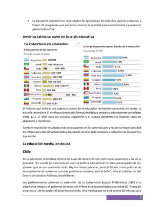  La educación atenderá las necesidades de aprendizaje de todos los jóvenes y adultos, a 
través de programas que permitan conocer la realidad para transformarla y prepararla 
para la vida activa. 
6 
América Latina se sume en la crisis educativa 
Si hubiera que señalar una urgencia común de la educación latinoamericana sería, sin dudas, la 
escuela secundaria. El nivel que completa la formación básica y prepara a adolescentes con edades 
entre 12 a 17 años para los estudios superiores y el trabajo concentra las mayores tasas de 
abandono y repitencia. 
También registra los resultados más preocupantes en los aprendizajes y recibe la mayor cantidad 
de críticas por estar desactualizado y alejado de las realidades sociales y culturales de los jóvenes 
que recibe. 
La educación media, en deuda 
Chile 
En la educación secundaria chilena las tasas de deserción son siete veces superiores a las de la 
primaria. "Es una de las carencias de nuestra política educacional no estar preocupados de los 
jóvenes que se van quedando atrás. Hay iniciativas privadas, pero el Estado, como políticas de 
acompañamiento a jóvenes con más problemas sociales, está al debe", dice el subdirector del 
Centro de Estudios Públicos, Harald Beyer. 
Los parlamentarios pidieron la extensión de la Subvención Escolar Preferencial (SEP) a la 
enseñanza media y el gobierno de Sebastián Piñera está desarrollando una red de 60 "liceos de 
excelencia", de los cuales 30 están funcionando. Una medida que no está exenta de críticas: para 
 