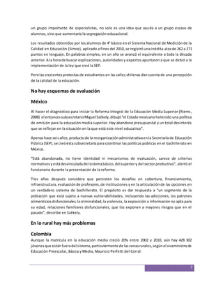 un grupo importante de especialistas, no solo es una idea que ayuda a un grupo escaso de 
alumnos, sino que aumentaría la segregación educacional. 
Los resultados obtenidos por los alumnos de 4° básico en el Sistema Nacional de Medición de la 
Calidad en Educación (Simce), aplicado a fines del 2010, se registró una inédita alza de 262 a 271 
puntos en lenguaje. En palabras simples, en un año se avanzó el equivalente a toda la década 
anterior. A la hora de buscar explicaciones, autoridades y expertos apuntaron a que se debió a la 
implementación de la ley que creó la SEP. 
Pero las crecientes protestas de estudiantes en las calles chilenas dan cuenta de una percepción 
de la calidad de la educación. 
7 
No hay esquemas de evaluación 
México 
Al hacer el diagnóstico para iniciar la Reforma Integral de la Educación Media Superior (Riems, 
2008) el entonces subsecretario Miguel Székely, dibujó “el Estado mexicano ha tenido una política 
de omisión para la educación media superior. Hay abandono presupuestal y un total desinterés 
que se reflejan en la situación en la que está este nivel educativo”. 
Apenas hace seis años, producto de la reorganización administrativa en la Secretaría de Educación 
Pública (SEP), se creó ésta subsecretaría para coordinar las políticas públicas en el bachillerato en 
México. 
“Está abandonada, no tiene identidad ni mecanismos de evaluación, carece de criterios 
normativos y está desvinculada del sistema básico, del superior y del sector productivo”, alertó el 
funcionario durante la presentación de la reforma. 
Tres años después considera que persisten los desafíos en cobertura, financiamiento, 
infraestructura, evaluación de profesores, de instituciones y en la articulación de las opciones en 
un verdadero sistema de bachillerato. El propósito es dar respuesta a “un segmento de la 
población que está sujeto a nuevas vulnerabilidades, incluyendo las adicciones, los patrones 
alimenticios disfuncionales, la criminalidad, la violencia, la exposición a información no apta para 
su edad, relaciones familiares disfuncionales, que los exponen a mayores riesgos que en el 
pasado”, describe en Székely. 
En lo rural hay más problemas 
Colombia 
Aunque la matrícula en la educación media creció 20% entre 2002 y 2010, aún hay 428 302 
jóvenes que están fuera del sistema, particularmente de las zonas rurales, según el viceministro de 
Educación Preescolar, Básica y Media, Mauricio Perfetti del Corral. 
 