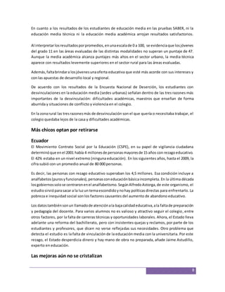 En cuanto a los resultados de los estudiantes de educación media en las pruebas SABER, ni la 
educación media técnica ni la educación media académica arrojan resultados satisfactorios. 
Al interpretar los resultados por promedios, en una escala de 0 a 100, se evidencia que los jóvenes 
del grado 11 en las áreas evaluadas de las distintas modalidades no superan un puntaje de 47. 
Aunque la media académica alcanza puntajes más altos en el sector urbano, la media técnica 
aparece con resultados levemente superiores en el sector rural para las áreas evaluadas. 
Además, falta brindar a los jóvenes una oferta educativa que esté más acorde con sus intereses y 
con las apuestas de desarrollo local y regional. 
De acuerdo con los resultados de la Encuesta Nacional de Deserción, los estudiantes con 
desvinculaciones en la educación media (sedes urbanas) señalan dentro de las tres razones más 
importantes de la desvinculación: dificultades académicas, maestros que enseñan de forma 
aburrida y situaciones de conflicto y violencia en el colegio. 
En la zona rural las tres razones más de desvinculación son el que quería o necesitaba trabajar, el 
colegio quedaba lejos de la casa y dificultades académicas. 
8 
Más chicos optan por retirarse 
Ecuador 
El Movimiento Contrato Social por la Educación (CSPE), en su papel de vigilancia ciudadana 
determinó que en el 2001 había 4 millones de personas mayores de 15 años con rezago educativo. 
El 42% estaba en un nivel extremo (ninguna educación). En los siguientes años, hasta el 2009, la 
cifra subió con un promedio anual de 80 000 personas. 
Es decir, las personas con rezago educativo superaban los 4,5 millones. Esa condición incluye a 
analfabetos (puros y funcionales), personas con educación básica incompleta. En la última década 
los gobiernos solo se centraron en el analfabetismo. Según Alfredo Astorga, de este organismo, el 
estudio sirvió para sacar a la luz un tema escondido y no hay políticas directas para enfrentarlo. La 
pobreza e inequidad social son los factores causantes del aumento de abandono educativo. 
Los datos también son un llamado de atención a la baja calidad educativa, a la falta de preparación 
y pedagogía del docente. Para varios alumnos no es valioso y atractivo seguir el colegio, entre 
otros factores, por la falta de carreras técnicas y oportunidades laborales. Ahora, el Estado lleva 
adelante una reforma del bachillerato, pero con insistentes quejas y reclamos, por parte de los 
estudiantes y profesores, que dicen no verse reflejadas sus necesidades. Otro problema que 
detecta el estudio es la falta de vinculación de la educación media con la universitaria. Por este 
rezago, el Estado desperdicia dinero y hay mano de obra no preparada, añade Jaime Astudillo, 
experto en educación. 
Las mejoras aún no se cristalizan 
 