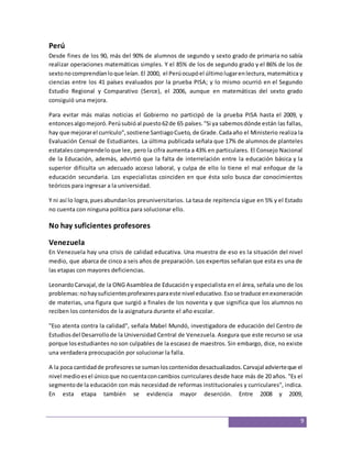 Perú 
Desde fines de los 90, más del 90% de alumnos de segundo y sexto grado de primaria no sabía 
realizar operaciones matemáticas simples. Y el 85% de los de segundo grado y el 86% de los de 
sexto no comprendían lo que leían. El 2000, el Perú ocupó el último lugar en lectura, matemática y 
ciencias entre los 41 países evaluados por la prueba PISA; y lo mismo ocurrió en el Segundo 
Estudio Regional y Comparativo (Serce), el 2006, aunque en matemáticas del sexto grado 
consiguió una mejora. 
Para evitar más malas noticias el Gobierno no participó de la prueba PISA hasta el 2009, y 
entonces algo mejoró. Perú subió al puesto 62 de 65 países. "Si ya sabemos dónde están las fallas, 
hay que mejorar el currículo", sostiene Santiago Cueto, de Grade. Cada año el Ministerio realiza la 
Evaluación Censal de Estudiantes. La última publicada señala que 17% de alumnos de planteles 
estatales comprende lo que lee, pero la cifra aumenta a 43% en particulares. El Consejo Nacional 
de la Educación, además, advirtió que la falta de interrelación entre la educación básica y la 
superior dificulta un adecuado acceso laboral, y culpa de ello lo tiene el mal enfoque de la 
educación secundaria. Los especialistas coinciden en que ésta solo busca dar conocimientos 
teóricos para ingresar a la universidad. 
Y ni así lo logra, pues abundan los preuniversitarios. La tasa de repitencia sigue en 5% y el Estado 
no cuenta con ninguna política para solucionar ello. 
9 
No hay suficientes profesores 
Venezuela 
En Venezuela hay una crisis de calidad educativa. Una muestra de eso es la situación del nivel 
medio, que abarca de cinco a seis años de preparación. Los expertos señalan que esta es una de 
las etapas con mayores deficiencias. 
Leonardo Carvajal, de la ONG Asamblea de Educación y especialista en el área, señala uno de los 
problemas: no hay suficientes profesores para este nivel educativo. Eso se traduce en exoneración 
de materias, una figura que surgió a finales de los noventa y que significa que los alumnos no 
reciben los contenidos de la asignatura durante el año escolar. 
"Eso atenta contra la calidad", señala Mabel Mundó, investigadora de educación del Centro de 
Estudios del Desarrollo de la Universidad Central de Venezuela. Asegura que este recurso se usa 
porque los estudiantes no son culpables de la escasez de maestros. Sin embargo, dice, no existe 
una verdadera preocupación por solucionar la falla. 
A la poca cantidad de profesores se suman los contenidos desactualizados. Carvajal advierte que el 
nivel medio es el único que no cuenta con cambios curriculares desde hace más de 20 años. "Es el 
segmento de la educación con más necesidad de reformas institucionales y curriculares", indica. 
En esta etapa también se evidencia mayor deserción. Entre 2008 y 2009, 
 
