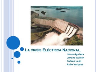 LA CRISIS ELÉCTRICA NACIONAL.
Jaime Aguilera
Johana Guillén
Yolfran León
Aulio Vasquez

 