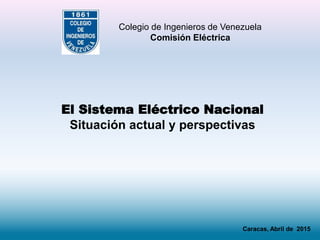 El Sistema Eléctrico Nacional
Situación actual y perspectivas
Colegio de Ingenieros de Venezuela
Comisión Eléctrica
Caracas, Abril de 2015
 