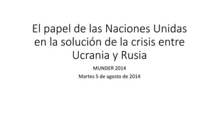 El papel de las Naciones Unidas
en la solución de la crisis entre
Ucrania y Rusia
MUNDER 2014
Martes 5 de agosto de 2014
 