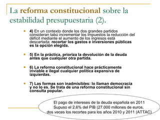 La  reforma constitucional  sobre la estabilidad presupuestaria (2). ,[object Object],[object Object],[object Object],[object Object],El pago de intereses de la deuda española en 2011 Supuso el 2,6% del PIB (27.000 millones de euros,  dos veces los recortes para los años 2010 y 2011 (ATTAC) 