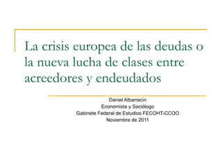 La crisis europea de las deudas o la nueva lucha de clases entre acreedores y endeudados Daniel Albarracín Economista y Sociólogo Gabinete Federal de Estudios FECOHT-CCOO Noviembre de 2011 
