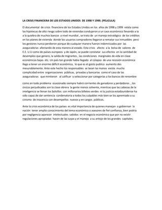 LA CRISIS FINANCIERA DE LOS ESTADOS UNIDOS DE 1998 Y 1999. (PELICULA)

El documental de crisis financiera de los Estados Unidos en los años de 1998 y 1999 relata como
las hipotecas de alto riesgo sobre todo de viviendas condujeron a un caos económico llevando a la
a la quiebra de muchos bancos a nivel mundial , se trato de un manejo estratégico de los créditos
en los planes de vivienda donde los usuarios compradores llegaron a rematar sus inmuebles pero
los gestores nunca perdieron porque de cualquier manera fueron indemnizados por las
aseguradoras afectando de esta manera al estado. Esta crisis afecto a la bolsa de valores de
E.E. U.U como de países europeos y de Japón, se puede constatar sus efectos en la cantidad de
desempleo que genero, la salida de migrantes , las condiciones marginales de vida en clase
económicas bajas etc. Un país tan grande había llegado al colapso de una recesión económica
llego a tener un enorme déficit económica, lo que es el gasto publico aumento des
mesurablemente. Ante este hecho los responsables se lavan las manos existe mucha
complicidad entre organizaciones públicas, privadas y bancarias como el caso de las
aseguradoras que mintieron al calificar y seleccionar por categorías a los bancos de renombre

como en todo problema ocasionado siempre habrá corrientes de ganadores y perdedores , los
únicos perjudicados son la clase obrera la gente menos solvente, mientras que las cabezas de la
inteligencia se llenan los bolsillos con millonarios billetes verdes ni la justicia estadounidense ha
sido capaz de dar sentencia condenatoria a todos los culpables más bien se los apremiado a su
cinismo de inocencia con desempeños nuevos y en cargos públicos.

Ante la crisis económica de los países es vital importancia de quienes manejan o gobiernan la
nación tener amplio conocimiento del tema económico o asesores de fiel confianza, bien podría
por negligencia aparecer intelectuales sabidos en el negocio económico que por no existir
regulaciones apropiadas hacen de las suyas y el manejo a su antojo de los grandes capitales.
 