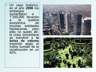 Un caso histórico, en el año  2006  los embargos aumentaron a  1`200,000 llevando a la quiebra económica de muchas entidades hipotecarias, pero esto no quedo allí, la crisis inmobiliaria se transfirió a  la bolsa de valores  trayendo abajo el índice bursátil de la construcción en un 40%. 