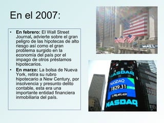 En el 2007: En febrero:  El   Wall Street Journal ,  advierte sobre el gran peligro de las hipotecas de alto riesgo así como el gran problema surgido en la economía del país por el impago de otros préstamos hipotecarios.  En marzo:  La bolsa de Nueva York, retira su rubro hipotecario a New Century, por insolvencia y presunto delito contable, esta era una importante entidad financiera inmobiliaria del país.  