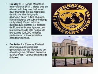 En Mayo:  El Fondo Monetario Internacional (FMI), alerta que en el mercado hay una reducción muy marcada de las hipotecas de alto de alto riesgo y la aparición de un rubro al que lo llama hipoteca de sub alto riesgo ( subprime ). En un informe publica que existen 4.2 billones de Euros en bonos ligados con las hipotecas de alto riesgo, de los cuales 424,000 millones pertenecían a inversionistas estadounidenses. En Julio:  La Reserva Federal anuncia que las perdidas generadas por las hipotecas de alto riesgo se calculan entre los 50,000 y los 100,000 millones de dólares. 