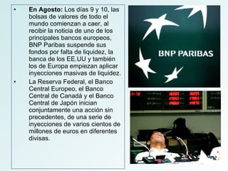 En Agosto:  Los días 9 y 10, las bolsas de valores de todo el mundo comienzan a caer, al recibir la noticia de uno de los principales bancos europeos, BNP Paribas suspende sus fondos por falta de liquidez, la banca de los EE.UU y también los de Europa empiezan aplicar inyecciones masivas de liquidez. La Reserva Federal, el Banco Central Europeo, el Banco Central de Canadá y el Banco Central de Japón inician conjuntamente una acción sin precedentes, de una serie de inyecciones de varios cientos de millones de euros en diferentes divisas. 