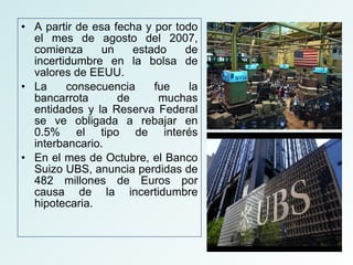 A partir de esa fecha y por todo el mes de agosto del 2007, comienza un estado de incertidumbre en la bolsa de valores de EEUU. La consecuencia fue la bancarrota de muchas entidades y la Reserva Federal se ve obligada a rebajar en 0.5% el tipo de interés interbancario. En el mes de Octubre, el Banco Suizo UBS, anuncia perdidas de 482 millones de Euros por causa de la incertidumbre hipotecaria. 