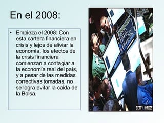 En el 2008: Empieza el 2008: Con esta cartera financiera en crisis y lejos de aliviar la economía, los efectos de la crisis financiera comienzan a contagiar a la economía real del país, y a pesar de las medidas correctivas tomadas, no se logra evitar la caída de la Bolsa.  