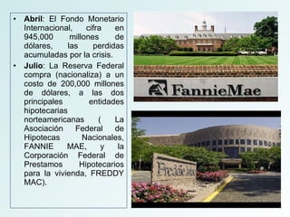 Abril : El Fondo Monetario Internacional, cifra en 945,000 millones de dólares, las perdidas acumuladas por la crisis. Julio : La Reserva Federal compra (nacionaliza) a un costo de 200,000 millones de dólares, a las dos principales entidades hipotecarias norteamericanas ( La Asociación Federal de Hipotecas Nacionales, FANNIE MAE, y la Corporación Federal de Prestamos Hipotecarios para la vivienda, FREDDY MAC). 