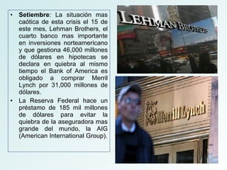 Setiembre : La situación mas caótica de esta crisis el 15 de este mes, Lehman Brothers, el cuarto banco mas importante en inversiones norteamericano y que gestiona 46,000 millones de dólares en hipotecas se declara en quiebra al mismo tiempo el Bank of America es obligado a comprar Merril Lynch por 31,000 millones de dólares. La Reserva Federal hace un préstamo de 185 mil millones de dólares para evitar la quiebra de la aseguradora mas grande del mundo, la AIG (American International Group). 