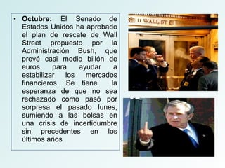 Octubre:  El Senado de Estados Unidos ha aprobado el plan de rescate de Wall Street propuesto por la Administración Bush, que prevé casi medio billón de euros para ayudar a estabilizar los mercados financieros. Se tiene  la esperanza de que no sea rechazado como pasó por sorpresa el pasado lunes, sumiendo a las bolsas en una crisis de incertidumbre sin precedentes en los últimos años 