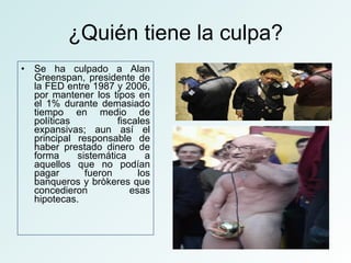 ¿Quién tiene la culpa? Se ha culpado a Alan Greenspan, presidente de la FED entre 1987 y 2006, por mantener los tipos en el 1% durante demasiado tiempo en medio de políticas fiscales expansivas; aun así el principal responsable de haber prestado dinero de forma sistemática a aquellos que no podían pagar fueron los banqueros y bròkeres que concedieron esas hipotecas. 