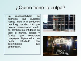 ¿Quién tiene la culpa? La responsabilidad de agencias, que pusieron ratings triple A a productos que luego se demostró que no eran merecedores de ello, así también las entidades en todo el mundo, bancos y fondos que compraron complejos hipotecarios sin haber estudiado con detenimiento que compraban. 