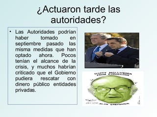 ¿Actuaron tarde las autoridades? Las Autoridades podrían   haber tomado en septiembre pasado las misma medidas que han optado ahora. Pocos tenían el alcance de la crisis, y muchos habrían criticado que el Gobierno pudiera rescatar con dinero público entidades privadas. 