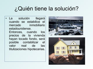¿Quién tiene la solución? La solución llegará cuando se estabilice el mercado inmobiliario estadounidense. Entonces, cuando los precios de la vivienda hayan tocado fondo, será posible contabilizar el valor real de las titulizaciones hipotecarias.  