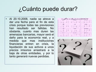 ¿Cuánto puede durar? Al 20.10.2008, nadie se atreve a dar una fecha para el fin de esta crisis porque todas las previsiones han resultado ser fallidas. No obstante, cuanto mas duren las amenazas bancarias, mayor será el daño para la economía real, y a medida que mas instituciones financieras entren en crisis, la liquidación de sus activos a unos precios irrisorios arrastrará a la baja de otras entidades, y por lo tanto generará nuevas perdidas.  