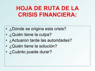 HOJA DE RUTA DE LA CRISIS FINANCIERA: ¿Dónde se origina esta crisis? ¿Quién tiene la culpa? ¿Actuaron tarde las autoridades? ¿Quién tiene la solución? ¿Cuánto puede durar? 