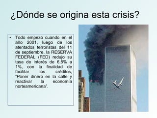 ¿Dónde se origina esta crisis? Todo empezó cuando en el año 2001, luego de los atentados terroristas del 11 de septiembre, la RESERVA FEDERAL (FED) redujo su tasa de interés de 6,5% a 1%, con la finalidad de facilitar los créditos, “Poner dinero en la calle y reactivar la economía norteamericana”.  