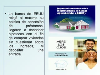 La banca de EEUU relajó al máximo su política de concesión de préstamos, llegaron a conceder hipotecas con el fin de comprar viviendas sin cuestionar sobre los ingresos, ni depositar una entrada.  
