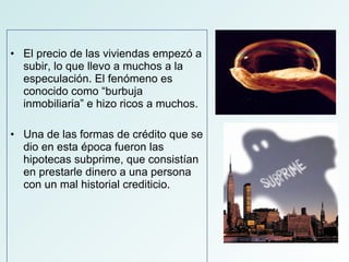 El precio de las viviendas empezó a subir, lo que llevo a muchos a la especulación. El fenómeno es conocido como “burbuja inmobiliaria” e hizo ricos a muchos. Una de las formas de crédito que se dio en esta época fueron las hipotecas subprime, que consistían en prestarle dinero a una persona con un mal historial crediticio.  