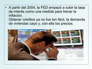A partir del 2004, la FED empezó a subir la tasa de interés como una medida para frenar la inflación.  Obtener créditos ya no fue tan fácil, la demanda de viviendas cayo y, con ella los precios.  