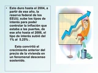 Esto duro hasta el 2004, a partir de ese año, la reserva federal de los EEUU, sube los tipos de interés para poder controlar la inflación que estaba a las puertas, de ese año hasta el 2006, el tipo de interés subió del 1% al  5.25% .  Esto convirtió el crecimiento anterior del precio de la vivienda en un fenomenal descenso sostenido. 