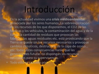 IntroducciónEn la actualidad vivimos una crisis medioambiental provocada por los seres humanos. La sobreexplotación de los recursos de los que disponemos, el CO2 de las fábricas y los vehículos, la contaminación del agua y de la tierra, la cantidad de residuos que provocan las fábricas, las aguas residuales etc. está provocando que la Tierra se quede sin los recursos necesarios y provoque  cambios climáticos, destrucción de la capa de ozono… etc. Todas estas consecuencias harán que las generaciones futuras no dispongan los recursos necesarios para su supervivencia.Todo esto es causado por: