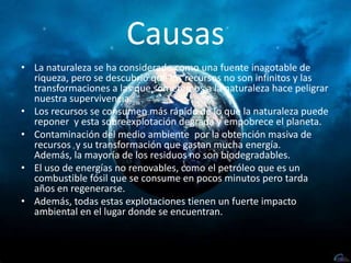 CausasLa naturaleza se ha considerado como una fuente inagotable de riqueza, pero se descubrió que los recursos no son infinitos y las transformaciones a las que sometemos a la naturaleza hace peligrar nuestra supervivencia. Los recursos se consumen más rápido de lo que la naturaleza puede reponer  y esta sobreexplotación degrada y empobrece el planeta.Contaminación del medio ambiente  por la obtención masiva de recursos  y su transformación que gastan mucha energía. Además, la mayoría de los residuos no son biodegradables.El uso de energías no renovables, como el petróleo que es un combustible fósil que se consume en pocos minutos pero tarda años en regenerarse.Además, todas estas explotaciones tienen un fuerte impacto ambiental en el lugar donde se encuentran.